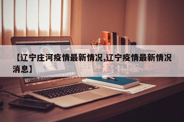 【辽宁庄河疫情最新情况,辽宁疫情最新情况消息】