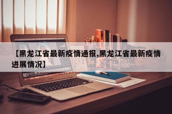 【黑龙江省最新疫情通报,黑龙江省最新疫情进展情况】