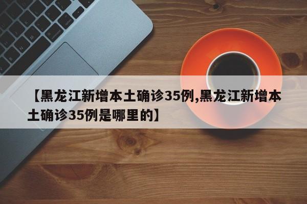 【黑龙江新增本土确诊35例,黑龙江新增本土确诊35例是哪里的】
