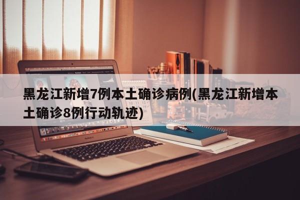 黑龙江新增7例本土确诊病例(黑龙江新增本土确诊8例行动轨迹)