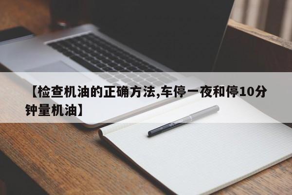 【检查机油的正确方法,车停一夜和停10分钟量机油】