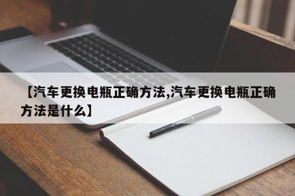 【汽车更换电瓶正确方法,汽车更换电瓶正确方法是什么】