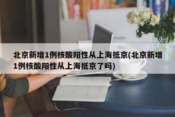 北京新增1例核酸阳性从上海抵京(北京新增1例核酸阳性从上海抵京了吗)