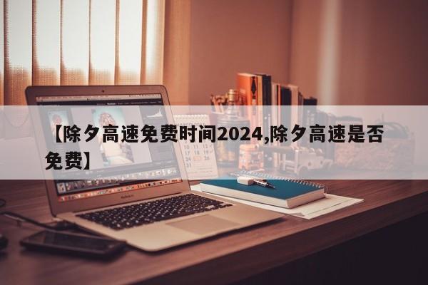 【除夕高速免费时间2024,除夕高速是否免费】