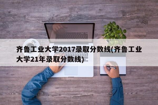 齐鲁工业大学2017录取分数线(齐鲁工业大学21年录取分数线)