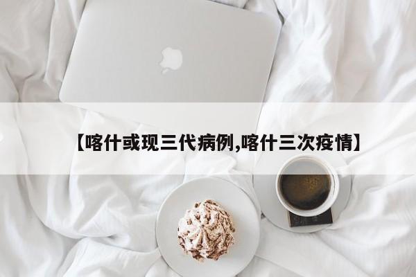 【喀什或现三代病例,喀什三次疫情】