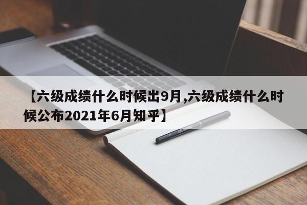 【六级成绩什么时候出9月,六级成绩什么时候公布2021年6月知乎】