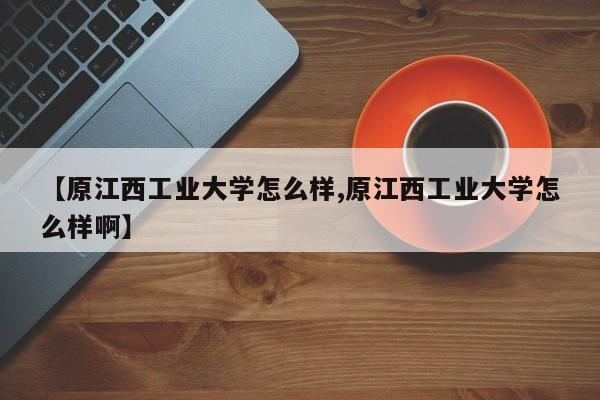 【原江西工业大学怎么样,原江西工业大学怎么样啊】