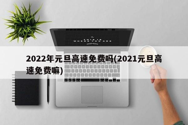 2022年元旦高速免费吗(2021元旦高速免费嘛)