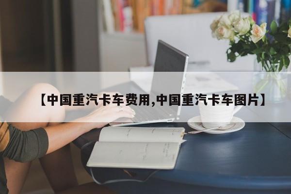 【中国重汽卡车费用,中国重汽卡车图片】