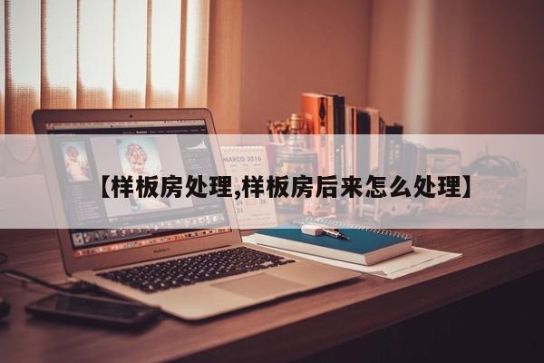 【样板房处理,样板房后来怎么处理】