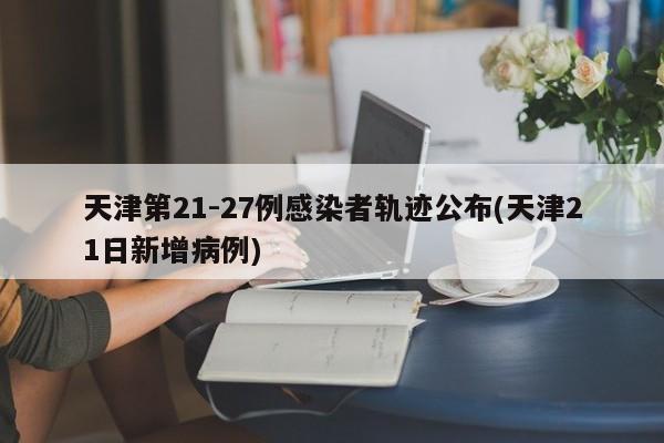 天津第21-27例感染者轨迹公布(天津21日新增病例)