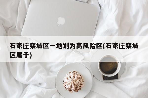 石家庄栾城区一地划为高风险区(石家庄栾城区属于)