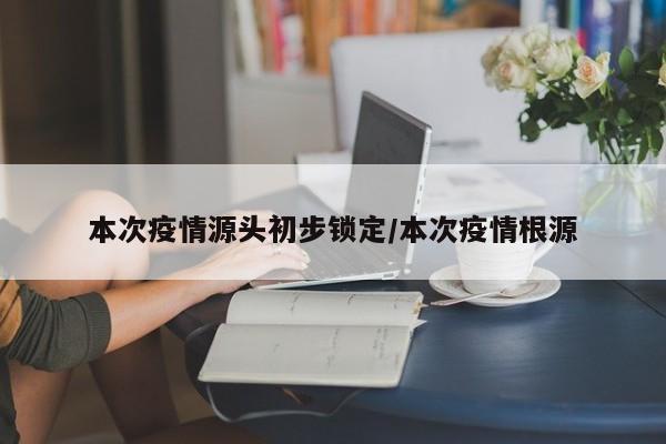 本次疫情源头初步锁定/本次疫情根源