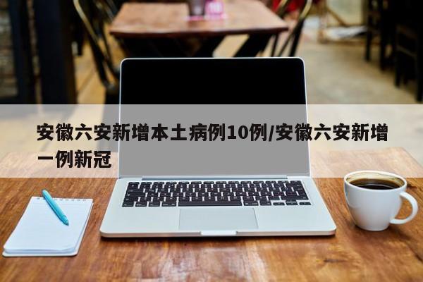 安徽六安新增本土病例10例/安徽六安新增一例新冠