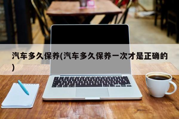 汽车多久保养(汽车多久保养一次才是正确的)
