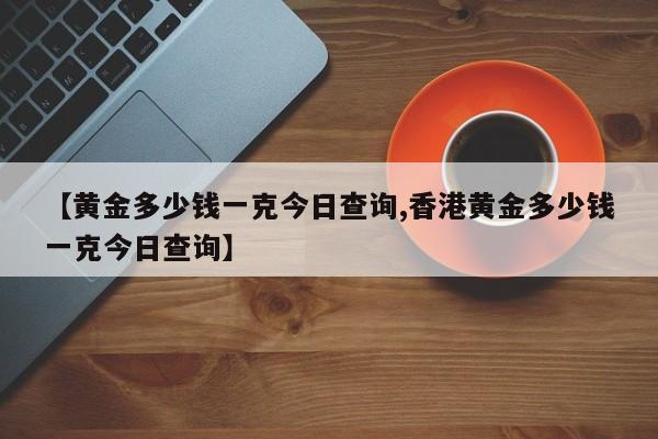 【黄金多少钱一克今日查询,香港黄金多少钱一克今日查询】