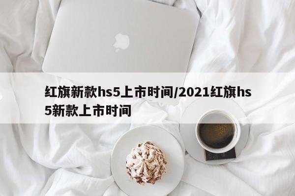 红旗新款hs5上市时间/2021红旗hs5新款上市时间