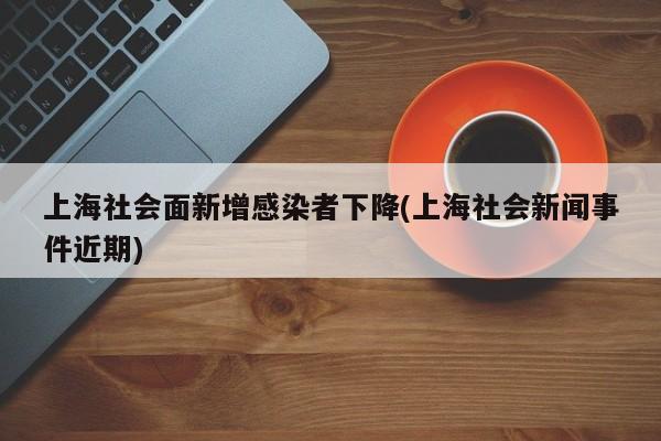 上海社会面新增感染者下降(上海社会新闻事件近期)