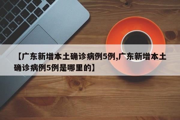 【广东新增本土确诊病例5例,广东新增本土确诊病例5例是哪里的】