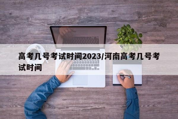 高考几号考试时间2023/河南高考几号考试时间