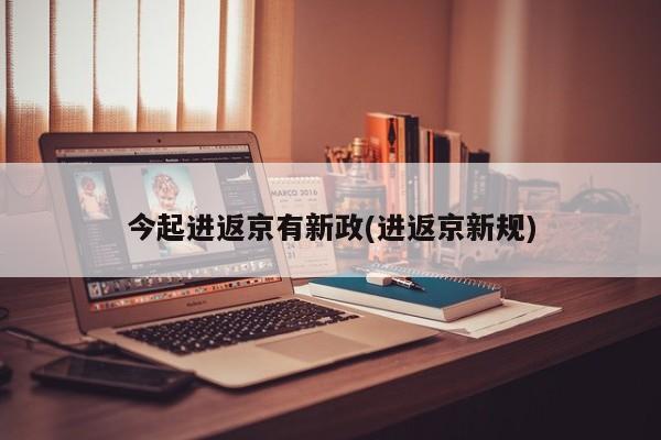 今起进返京有新政(进返京新规)