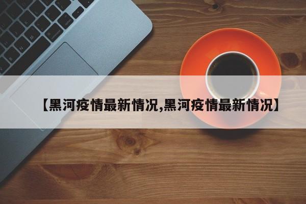 【黑河疫情最新情况,黑河疫情最新情况】