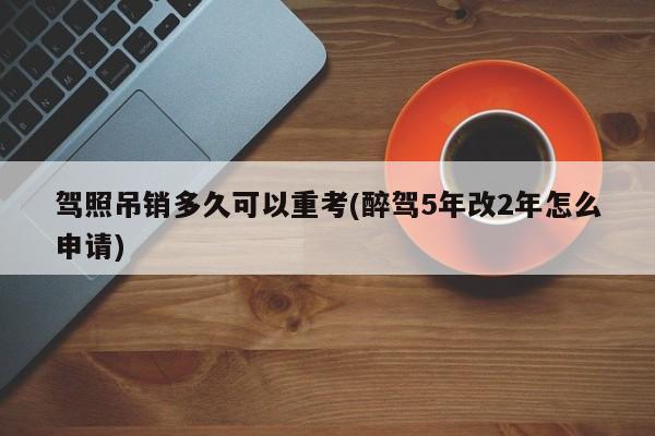 驾照吊销多久可以重考(醉驾5年改2年怎么申请)