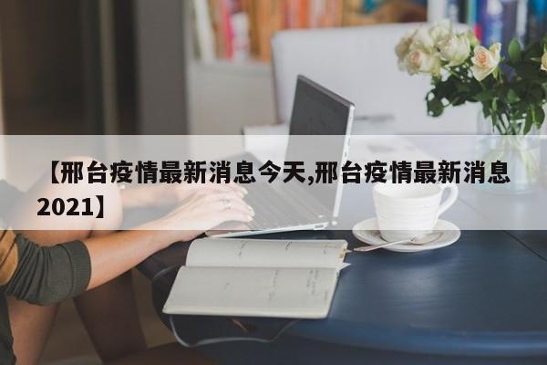 【邢台疫情最新消息今天,邢台疫情最新消息2021】