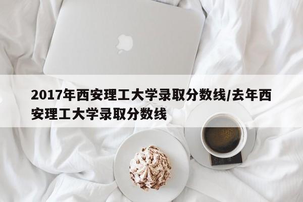 2017年西安理工大学录取分数线/去年西安理工大学录取分数线