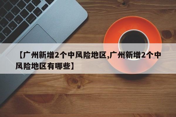 【广州新增2个中风险地区,广州新增2个中风险地区有哪些】