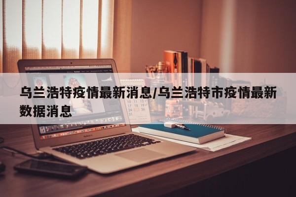乌兰浩特疫情最新消息/乌兰浩特市疫情最新数据消息
