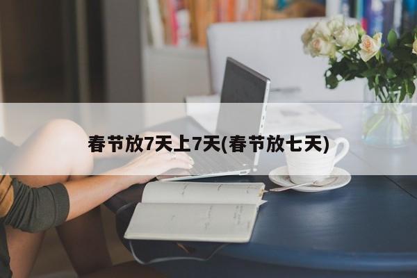 春节放7天上7天(春节放七天)