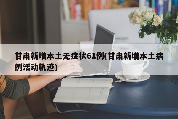 甘肃新增本土无症状61例(甘肃新增本土病例活动轨迹)