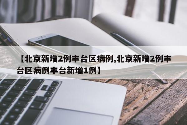 【北京新增2例丰台区病例,北京新增2例丰台区病例丰台新增1例】