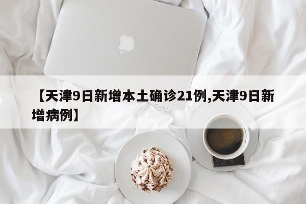 【天津9日新增本土确诊21例,天津9日新增病例】
