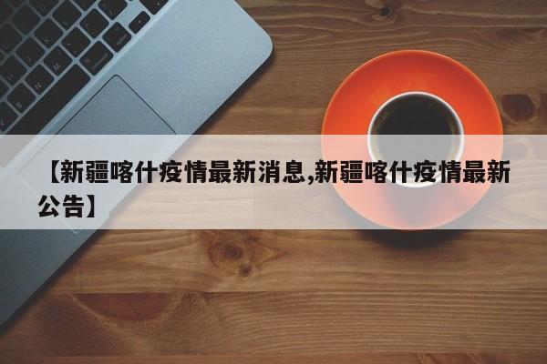 【新疆喀什疫情最新消息,新疆喀什疫情最新公告】