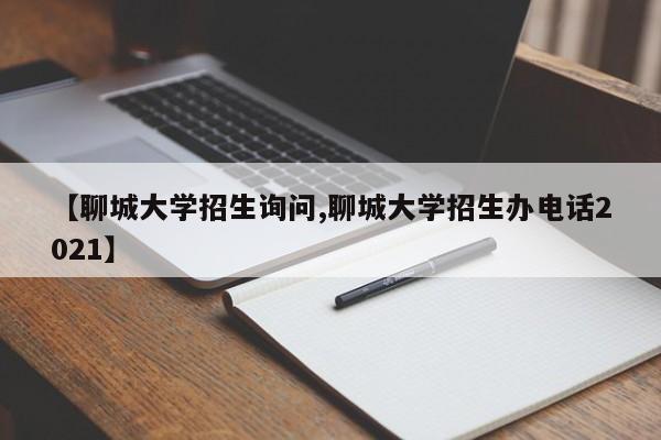 【聊城大学招生询问,聊城大学招生办电话2021】