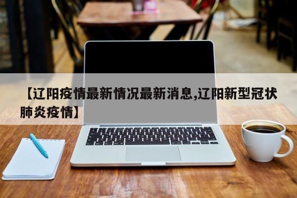 【辽阳疫情最新情况最新消息,辽阳新型冠状肺炎疫情】