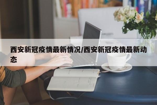 西安新冠疫情最新情况/西安新冠疫情最新动态