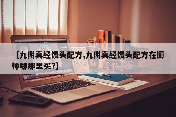 【九阴真经馒头配方,九阴真经馒头配方在厨师哪那里买?】