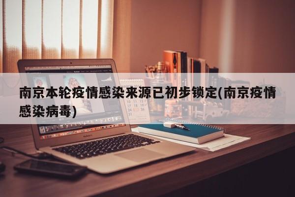 南京本轮疫情感染来源已初步锁定(南京疫情感染病毒)