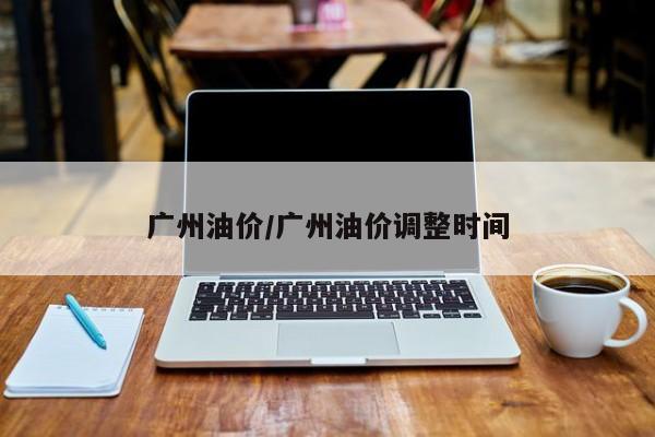 广州油价/广州油价调整时间