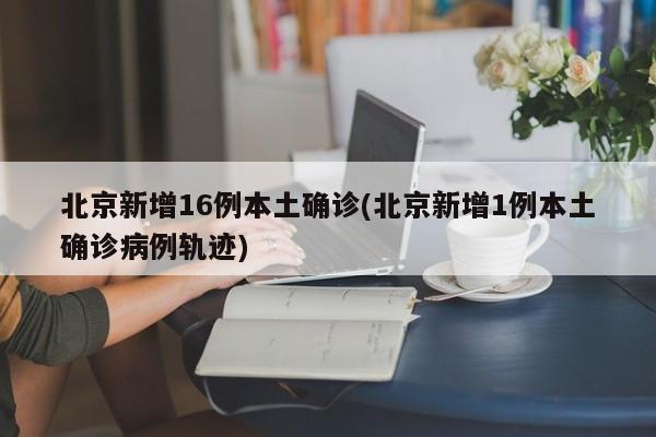 北京新增16例本土确诊(北京新增1例本土确诊病例轨迹)