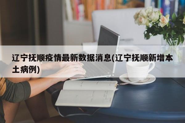 辽宁抚顺疫情最新数据消息(辽宁抚顺新增本土病例)