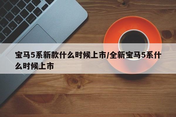 宝马5系新款什么时候上市/全新宝马5系什么时候上市