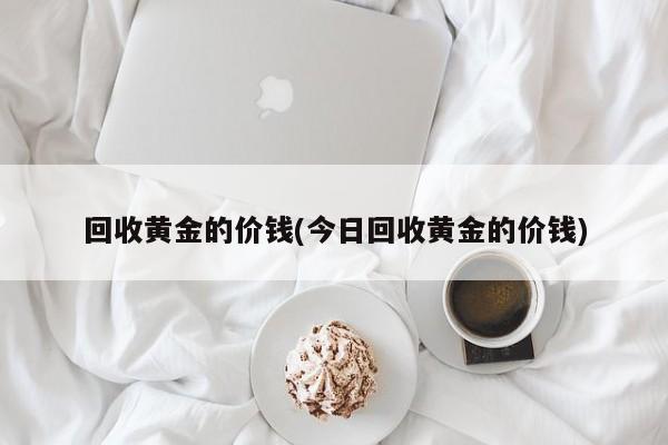 回收黄金的价钱(今日回收黄金的价钱)