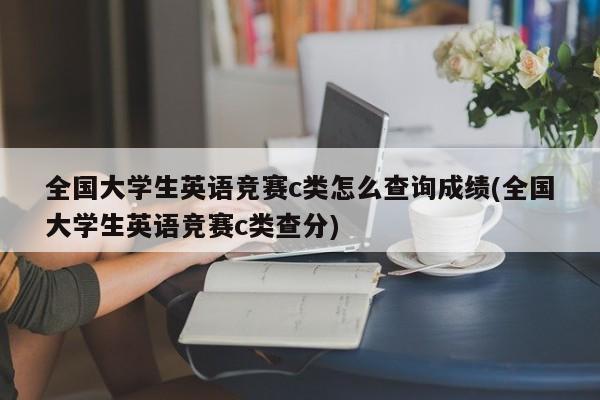 全国大学生英语竞赛c类怎么查询成绩(全国大学生英语竞赛c类查分)