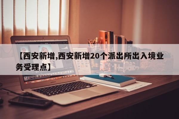 【西安新增,西安新增20个派出所出入境业务受理点】