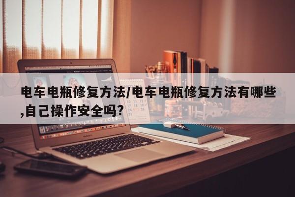 电车电瓶修复方法/电车电瓶修复方法有哪些,自己操作安全吗?